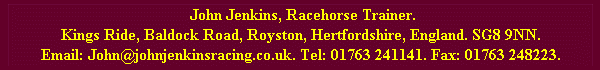 John Jenkins Racehorse Trainer, Kings Ride, Baldock Road, Royston, Hertfordshire, England. SG8 9NN. Email: John@johnjenkinsracing.co.uk. Tel: 01763 241141. Fax: 01763 248223